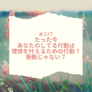 #327 たった今あなたのしてる行動は、理想を叶えるための行動?衝動じゃない?