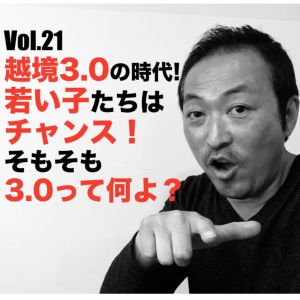 Vol.21 越境3.0の時代!若い子たちはチャンス!そもそも3.0ってなによ?
