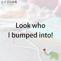 ♪Look who I bumped into! – ばったり会いました!