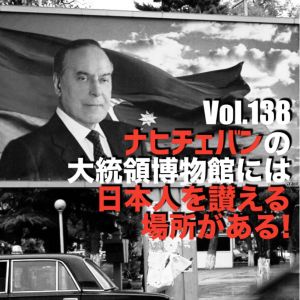 Vol.138 ナヒチェバンの大統領博物館には日本人を讃える場所がある!