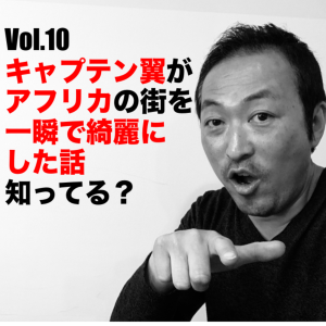 Vol.10 キャプテン翼がアフリカの街を一瞬で綺麗にした話知ってる?