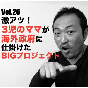 Vol.26 激アツ!3児のママが海外政府に仕掛けたBIGプロジェクト