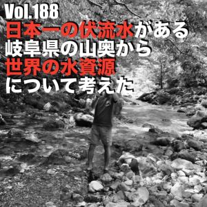 Vol.188 日本一の伏流水がある岐阜県の山奥から世界の水資源について考えた