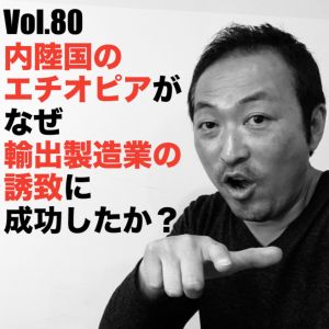 Vol.80 内陸国のエチオピアがなぜ輸出製造業の誘致に成功したか?