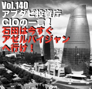 Vol.140 アブダビ投資庁CIOの一言!石田は今すぐアゼルバイジャンへ行け!