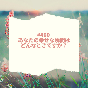 #460 あなたの幸せな瞬間はどんなときですか?