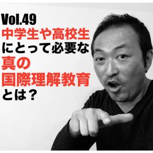 Vol.49 中学生や高校生にとって必要な真の国際理解教育とは?