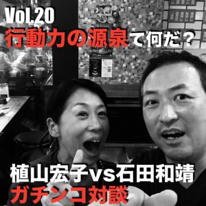 Vol.20 行動力の源泉てなんだ?植山宏子vs石田和靖ガチンコ対談