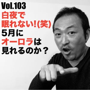 Vol.103 白夜で眠れない!(笑) 5月にオーロラは見れるのか?!